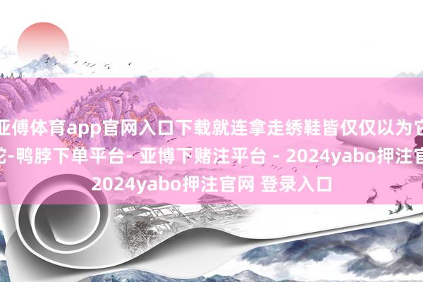 亚傅体育app官网入口下载就连拿走绣鞋皆仅仅以为它缎面滑腻如蛇-鸭脖下单平台- 亚博下赌注平台 - 2024yabo押注官网 登录入口