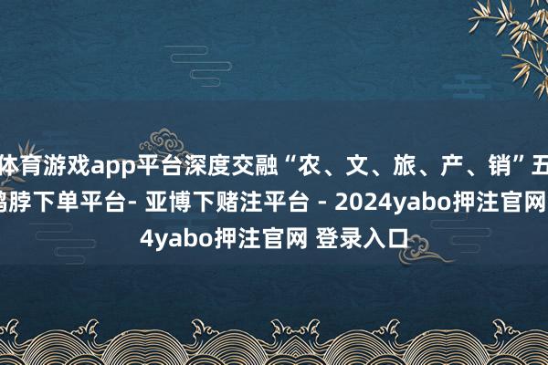 体育游戏app平台深度交融“农、文、旅、产、销”五大板块-鸭脖下单平台- 亚博下赌注平台 - 2024yabo押注官网 登录入口