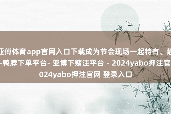 亚傅体育app官网入口下载成为节会现场一起特有、靓丽的欣喜线-鸭脖下单平台- 亚博下赌注平台 - 2024yabo押注官网 登录入口