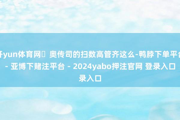 开yun体育网	奥传司的扫数高管齐这么-鸭脖下单平台- 亚博下赌注平台 - 2024yabo押注官网 登录入口