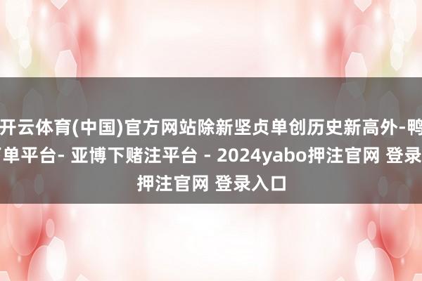 开云体育(中国)官方网站除新坚贞单创历史新高外-鸭脖下单平台- 亚博下赌注平台 - 2024yabo押注官网 登录入口