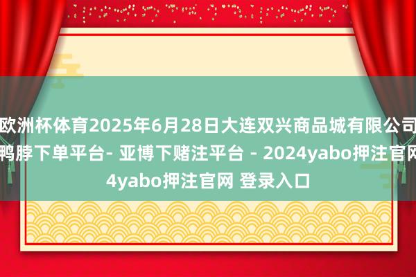 欧洲杯体育2025年6月28日大连双兴商品城有限公司价钱行情-鸭脖下单平台- 亚博下赌注平台 - 2024yabo押注官网 登录入口
