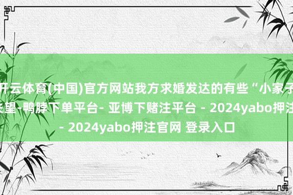 开云体育(中国)官方网站我方求婚发达的有些“小家子”让岳父有些失望-鸭脖下单平台- 亚博下赌注平台 - 2024yabo押注官网 登录入口