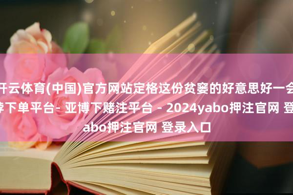 开云体育(中国)官方网站定格这份贫窭的好意思好一会儿-鸭脖下单平台- 亚博下赌注平台 - 2024yabo押注官网 登录入口