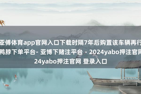 亚傅体育app官网入口下载时隔7年后购置该车辆再行插足营运-鸭脖下单平台- 亚博下赌注平台 - 2024yabo押注官网 登录入口