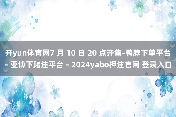 开yun体育网7 月 10 日 20 点开售-鸭脖下单平台- 亚博下赌注平台 - 2024yabo押注官网 登录入口