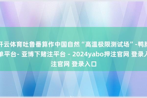 开云体育吐鲁番算作中国自然“高温极限测试场”-鸭脖下单平台- 亚博下赌注平台 - 2024yabo押注官网 登录入口