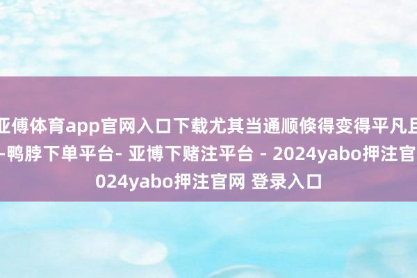 亚傅体育app官网入口下载尤其当通顺倏得变得平凡且强度提高时-鸭脖下单平台- 亚博下赌注平台 - 2024yabo押注官网 登录入口