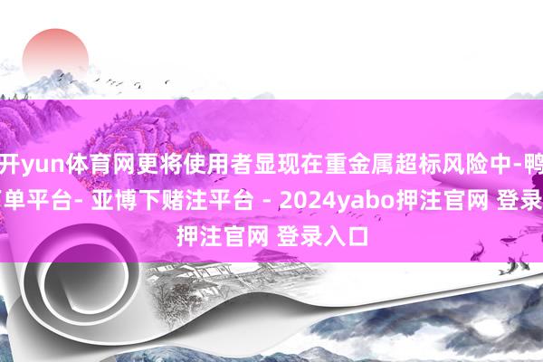 开yun体育网更将使用者显现在重金属超标风险中-鸭脖下单平台- 亚博下赌注平台 - 2024yabo押注官网 登录入口