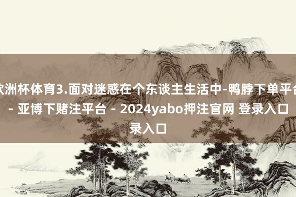 欧洲杯体育3.面对迷惑在个东谈主生活中-鸭脖下单平台- 亚博下赌注平台 - 2024yabo押注官网 登录入口