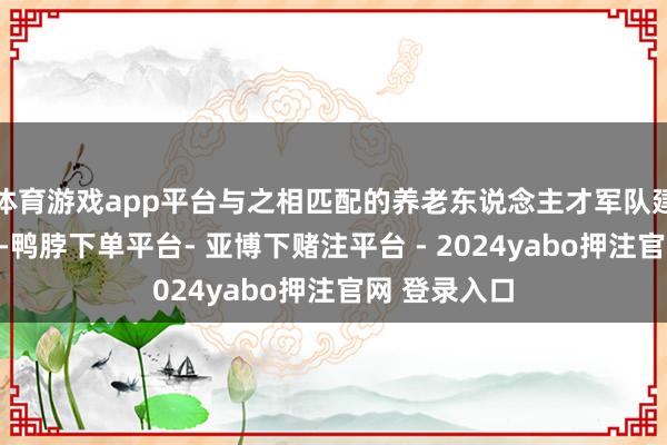 体育游戏app平台与之相匹配的养老东说念主才军队建造十分要害-鸭脖下单平台- 亚博下赌注平台 - 2024yabo押注官网 登录入口