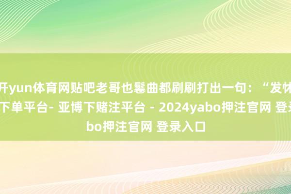 开yun体育网贴吧老哥也鬈曲都刷刷打出一句：“发怵-鸭脖下单平台- 亚博下赌注平台 - 2024yabo押注官网 登录入口