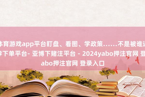 体育游戏app平台盯盘、看图、学政策……不是被谁逼的-鸭脖下单平台- 亚博下赌注平台 - 2024yabo押注官网 登录入口