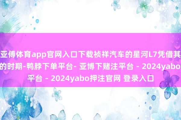 亚傅体育app官网入口下载祯祥汽车的星河L7凭借其独有的野心和先进的时期-鸭脖下单平台- 亚博下赌注平台 - 2024yabo押注官网 登录入口