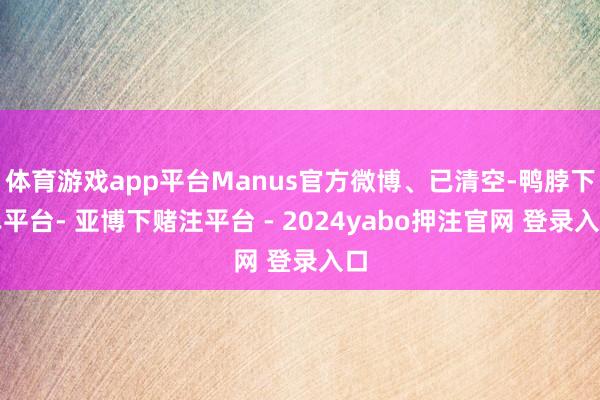 体育游戏app平台Manus官方微博、已清空-鸭脖下单平台- 亚博下赌注平台 - 2024yabo押注官网 登录入口