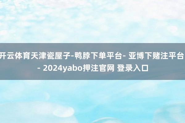 开云体育天津瓷屋子-鸭脖下单平台- 亚博下赌注平台 - 2024yabo押注官网 登录入口