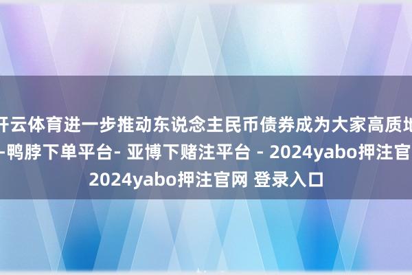 开云体育进一步推动东说念主民币债券成为大家高质地流动性金钱-鸭脖下单平台- 亚博下赌注平台 - 2024yabo押注官网 登录入口