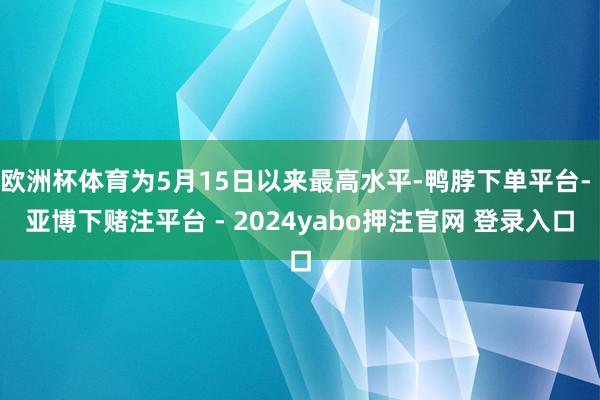 欧洲杯体育为5月15日以来最高水平-鸭脖下单平台- 亚博下赌注平台 - 2024yabo押注官网 登录入口