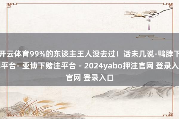 开云体育99%的东谈主王人没去过！话未几说-鸭脖下单平台- 亚博下赌注平台 - 2024yabo押注官网 登录入口