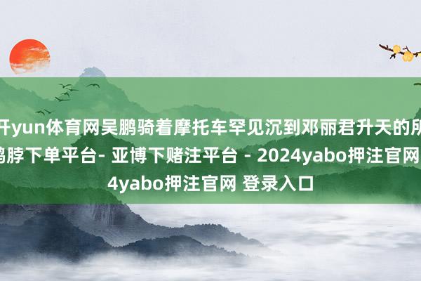 开yun体育网吴鹏骑着摩托车罕见沉到邓丽君升天的所在清迈-鸭脖下单平台- 亚博下赌注平台 - 2024yabo押注官网 登录入口
