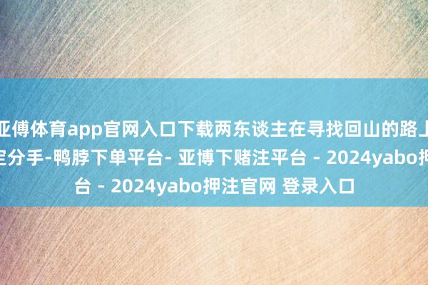 亚傅体育app官网入口下载两东谈主在寻找回山的路上迷失并产生了一定分手-鸭脖下单平台- 亚博下赌注平台 - 2024yabo押注官网 登录入口