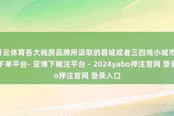 开云体育各大栈房品牌所汲取的县城或者三四线小城市-鸭脖下单平台- 亚博下赌注平台 - 2024yabo押注官网 登录入口