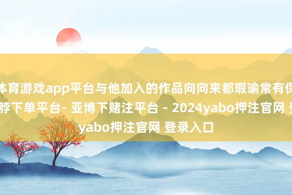 体育游戏app平台与他加入的作品向向来都瑕瑜常有保险的-鸭脖下单平台- 亚博下赌注平台 - 2024yabo押注官网 登录入口