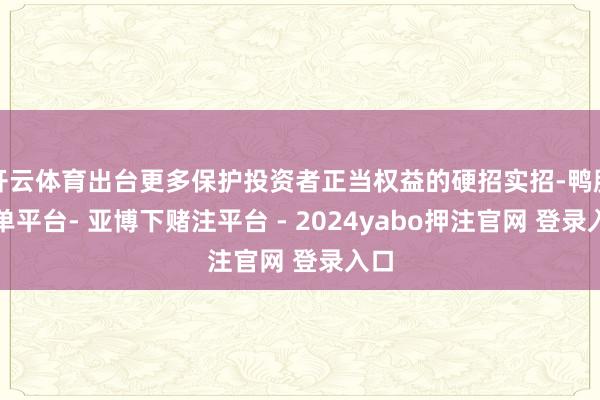 开云体育出台更多保护投资者正当权益的硬招实招-鸭脖下单平台- 亚博下赌注平台 - 2024yabo押注官网 登录入口