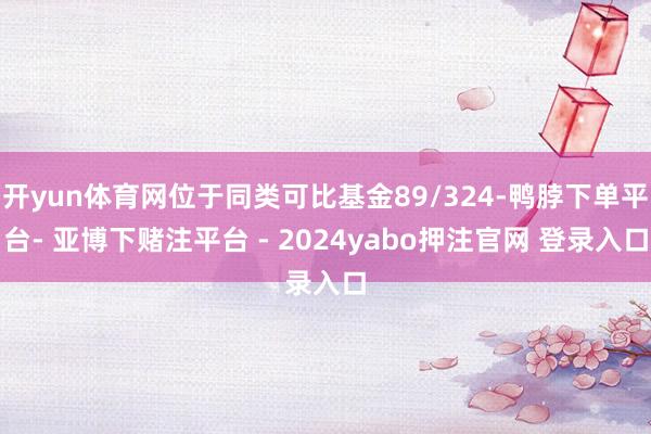 开yun体育网位于同类可比基金89/324-鸭脖下单平台- 亚博下赌注平台 - 2024yabo押注官网 登录入口