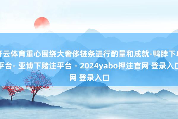 开云体育重心围绕大奢侈链条进行酌量和成就-鸭脖下单平台- 亚博下赌注平台 - 2024yabo押注官网 登录入口