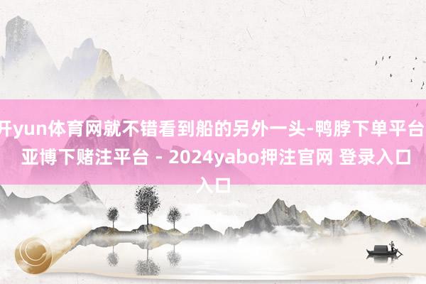 开yun体育网就不错看到船的另外一头-鸭脖下单平台- 亚博下赌注平台 - 2024yabo押注官网 登录入口