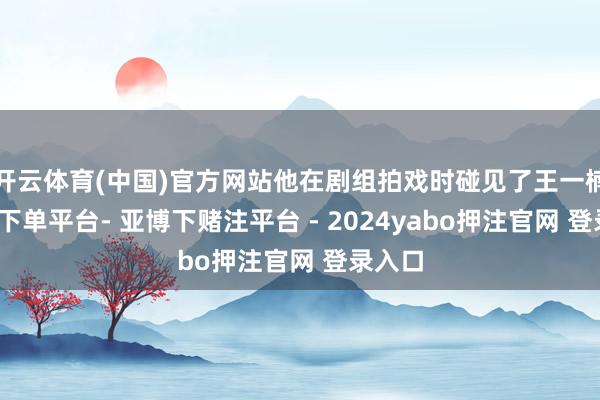 开云体育(中国)官方网站他在剧组拍戏时碰见了王一楠-鸭脖下单平台- 亚博下赌注平台 - 2024yabo押注官网 登录入口