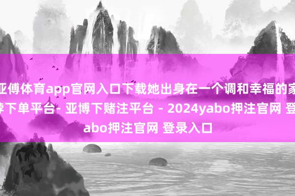 亚傅体育app官网入口下载她出身在一个调和幸福的家庭-鸭脖下单平台- 亚博下赌注平台 - 2024yabo押注官网 登录入口