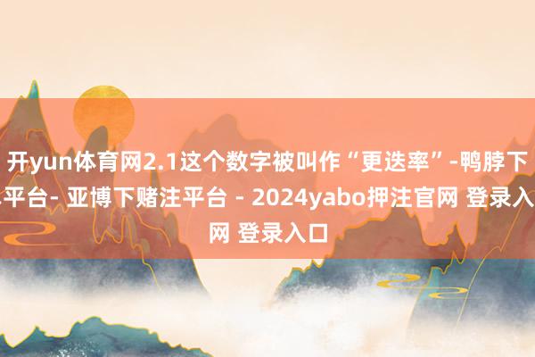 开yun体育网2.1这个数字被叫作“更迭率”-鸭脖下单平台- 亚博下赌注平台 - 2024yabo押注官网 登录入口