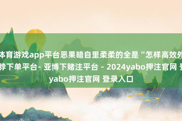 体育游戏app平台恶果暗自里柔柔的全是“怎样高效外侨”-鸭脖下单平台- 亚博下赌注平台 - 2024yabo押注官网 登录入口