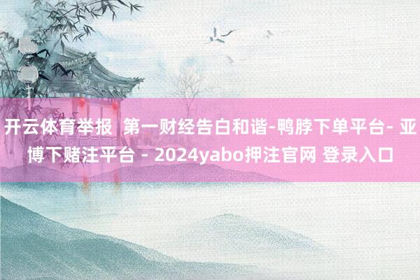 开云体育举报  第一财经告白和谐-鸭脖下单平台- 亚博下赌注平台 - 2024yabo押注官网 登录入口