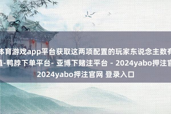 体育游戏app平台获取这两项配置的玩家东说念主数有望进一步种植-鸭脖下单平台- 亚博下赌注平台 - 2024yabo押注官网 登录入口