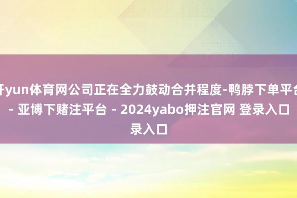 开yun体育网公司正在全力鼓动合并程度-鸭脖下单平台- 亚博下赌注平台 - 2024yabo押注官网 登录入口