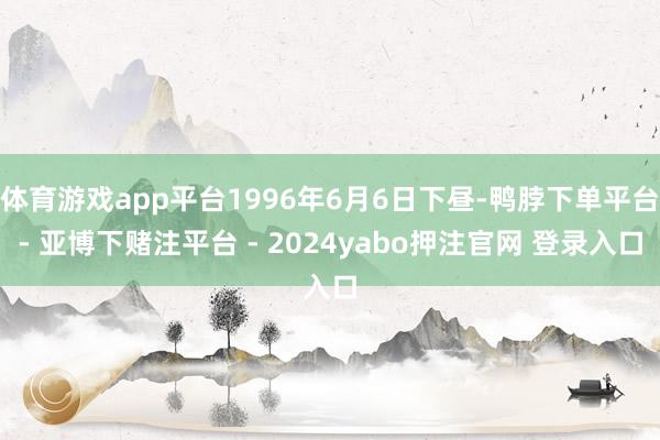 体育游戏app平台1996年6月6日下昼-鸭脖下单平台- 亚博下赌注平台 - 2024yabo押注官网 登录入口