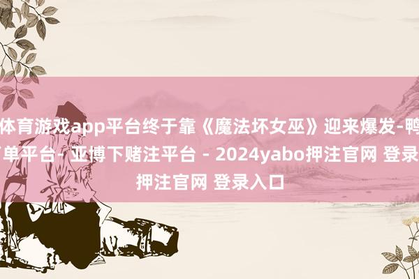 体育游戏app平台终于靠《魔法坏女巫》迎来爆发-鸭脖下单平台- 亚博下赌注平台 - 2024yabo押注官网 登录入口