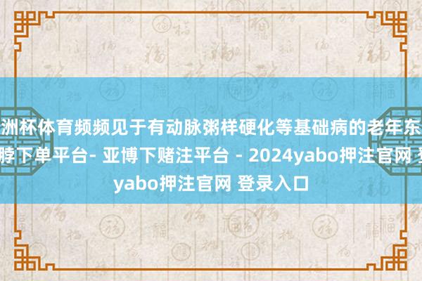欧洲杯体育频频见于有动脉粥样硬化等基础病的老年东说念主-鸭脖下单平台- 亚博下赌注平台 - 2024yabo押注官网 登录入口