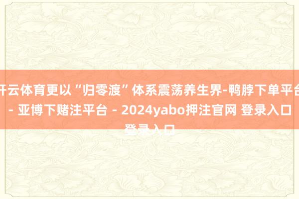 开云体育更以“归零渡”体系震荡养生界-鸭脖下单平台- 亚博下赌注平台 - 2024yabo押注官网 登录入口