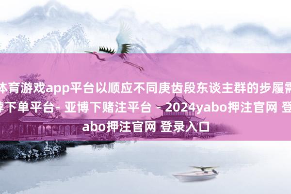 体育游戏app平台以顺应不同庚齿段东谈主群的步履需求-鸭脖下单平台- 亚博下赌注平台 - 2024yabo押注官网 登录入口