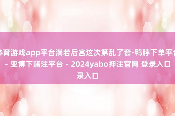 体育游戏app平台淌若后宫这次第乱了套-鸭脖下单平台- 亚博下赌注平台 - 2024yabo押注官网 登录入口
