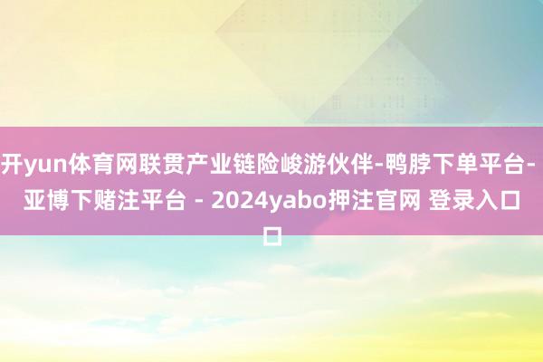 开yun体育网联贯产业链险峻游伙伴-鸭脖下单平台- 亚博下赌注平台 - 2024yabo押注官网 登录入口