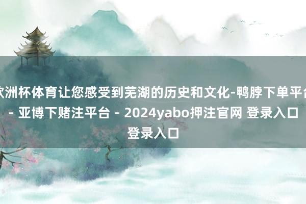 欧洲杯体育让您感受到芜湖的历史和文化-鸭脖下单平台- 亚博下赌注平台 - 2024yabo押注官网 登录入口