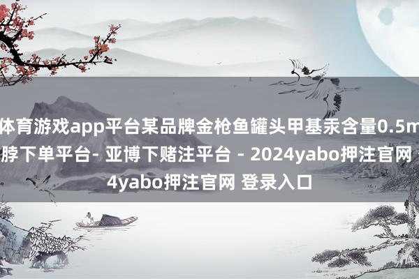 体育游戏app平台某品牌金枪鱼罐头甲基汞含量0.5mg/kg-鸭脖下单平台- 亚博下赌注平台 - 2024yabo押注官网 登录入口
