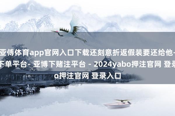 亚傅体育app官网入口下载还刻意折返假装要还给他-鸭脖下单平台- 亚博下赌注平台 - 2024yabo押注官网 登录入口