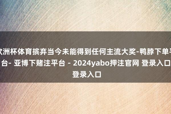 欧洲杯体育摈弃当今未能得到任何主流大奖-鸭脖下单平台- 亚博下赌注平台 - 2024yabo押注官网 登录入口