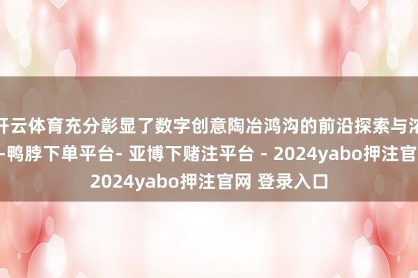 开云体育充分彰显了数字创意陶冶鸿沟的前沿探索与浓烈竞争态势-鸭脖下单平台- 亚博下赌注平台 - 2024yabo押注官网 登录入口
